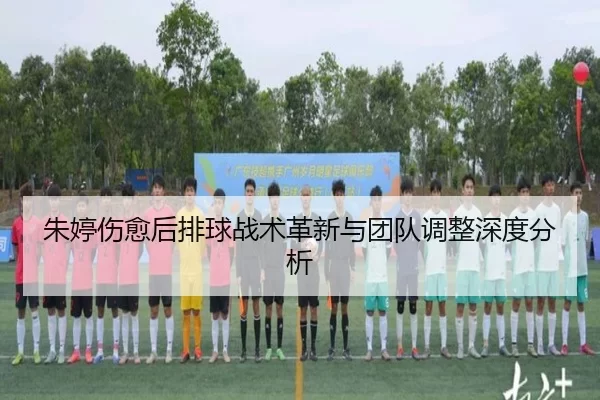朱婷伤愈后排球战术革新与团队调整深度分析
