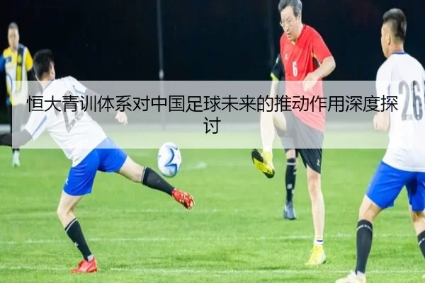 恒大青训体系对中国足球未来的推动作用深度探讨